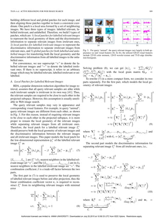 TIAN et al.: ACTIVE RERANKING FOR WEB IMAGE SEARCH                                                                                                        809



building different local and global patches for each image, and
then aligning those patches together to learn a consistent coor-
dinate. One patch is a local area formed by a set of neighboring
images. We have three types of images: labelled relevant, la-
belled irrelevant, and unlabelled. Therefore, we build 3 types of
patches, which are: 1) local patches for labelled relevant images
to represent the local geometry of them and the discriminative
information to separate relevant images from irrelevant ones,
2) local patches for labelled irrelevant images to represent the
discriminative information to separate irrelevant images from
relevant ones, and 3) global patches for both labelled and unla-              Fig. 3. For query “animal”, the query relevant images vary largely in both ap-
                                                                              pearance (a) and visual features (b). In (b), the utilized 428-D visual features
belled images for transferring both the local geometry and the                include 225-D color moment, 128-D wavelet texture and 75-D edge distribu-
discriminative information from all labelled images to the unla-              tion histogram.
belled ones.
   For convenience, we use superscript “ ” to denote the la-
belled relevant images and “ ” to denote the labelled irrele-
                                                                              Solving problem (8), we can get
vant ones. If there is no superscript, it refers to an arbitrary
image which may be labelled relevant, labelled irrelevant or un-                                    with the local gram matrix
labelled.                                                                                              .
                                                                                To rewrite (7) in a more compact form, we consider its two
A. Local Patches for Labelled Relevant Images                                 parts separately. For the ﬁrst part, which models the local ge-
   BDA, a popular dimension reduction algorithm for image re-                 ometry of relevant images
trieval, assumes that all query relevant samples are alike while
each irrelevant sample is irrelevant in its own way [41]. Thus,
the relevant samples are required to be close to each other in the
projected subspace. However, this assumption is usually unreli-
able in Web image search.
   The query relevant samples may vary in appearance and
corresponding visual features. For example, in query “animal”,
query relevant images are different from each other, as shown
in Fig. 3. For this reason, instead of requiring relevant images
to be close to each other in the projected subspace, it is more
proper to remain the local geometry of the relevant images
while separating relevant images from all irrelevant ones.                                                                                                (9)
Therefore, the local patch for a labelled relevant image
should preserve both the local geometry of relevant images and                where                                                                      and
the discriminative information between the relevant images
and all irrelevant images. This paper models the local patch for                                         with                            .
the low-dimensional representation        of the labelled relevant
image       as                                                                  The second part models the discriminative information for
                                                                              separating relevant image  from all irrelevant ones, i.e.,
                                                                      (7)


                are ’s nearest neighbors in the labelled rel-
evant image set “ ”, and The                            are its
nearest neighbors in the labelled irrelevant image set “ ”. The
combination coefﬁcient is a trade-off factor between the two
parts.
   The ﬁrst part in (7) is used to preserve the local geometry
of labelled relevant images before and after projection, thus the
linear combination coefﬁcient vector       is required to recon-
struct     from its neighboring relevant images with minimal
error
                                                                                                                                                        (10)

                                                                              where                                                          and

                                                                      (8)                                    .



          Authorized licensed use limited to: ANNA UNIVERSITY. Downloaded on July 20,2010 at 10:56:33 UTC from IEEE Xplore. Restrictions apply.
 