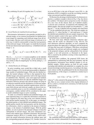 810                                                                            IEEE TRANSACTIONS ON IMAGE PROCESSING, VOL. 19, NO. 3, MARCH 2010



  By combining (9) and (10) together into (7), we have                       us to use PCA here is the rule of Occam’s razor [24], i.e., the
                                                                             utilization of PCA is helpful to avoid the over-ﬁtting caused by
                                                                             using conventional manifold regularizations.
                                                                                To illustrate the advantage of global patches for dimension re-
                                                                             duction, a synthetic example is shown in Fig. 4. Fig. 4(a) shows
                                                                             the synthetic 3-D dataset and its projection on the 2-D planes
                                                                             for a nice view. In this dataset, there are 8 labelled samples,
                                                                             4 relevant and 4 irrelevant, accompanied with abundant unla-
                                                                             belled samples. The relevant samples are all marked by “*”, with
                                                                             big red “*” for the 4 labelled relevant samples and small black
                                                                             “*” for the unlabelled relevant ones. The irrelevant samples are
B. Local Patches for Labelled Irrelevant Images                              marked by “o”, where big blue “o” and small green “o” denote
   Discriminative information is also partially encoded in all ir-           the labelled and unlabelled irrelevant samples respectively. The
relevant images, so we construct local patches for labelled irrel-           irrelevant samples scatter in the space and the relevant images
evant images by separating each irrelevant image from all rel-               are distributed on a manifold approximately.
evant images. Because each irrelevant image is irrelevant in its                We have tried many different dimension reduction algo-
own way, it could be unreasonable to keep the local geometry                 rithms and the results are illustrated in Fig. 4(b)–(k). For
of the irrelevant images. In this paper, we model the local patch            each dimension reduction algorithm, we have computed the
for the low-dimensional representation      of labelled irrelevant           projection plane (the upper part of subﬁgure) and the projected
image       as                                                               2-D data (the lower part of subﬁgure). With these conventional
                                                                             algorithms, the relevant and irrelevant samples are overlapped
                                                                             in the projected subspace and the submanifold of the relevant
                                                                    (11)
                                                                             samples is not well preserved, as illustrated in the ﬁgure.
                                                                             This is caused by the problems existing in these algorithms as
The                 is   ’s nearest neighbors in the labelled                aforementioned.
relevant image set “ ”. The matrix    can be calculated in the                  To avoid these problems, the proposed LGD learns the
way similar to that of computing    in (10) by setting                       submanifold by transferring both the local geometry and the
and         .                                                                discriminative information from labelled samples to all un-
                                                                             labelled samples. Global patches are built for each sample
C. Global Patches for All Images                                             (including both labelled and unlabelled) to complete the cross
   In active reranking, users would like to label only a small               domain knowledge transferring process. According to the align-
number of images, so it is lavish and unreasonable to abandon a              ment scheme in [40], the global patch for the low-dimensional
large number of unlabelled images. With only the labelled im-                representation of the image is modeled in a similar way to
ages, the learned subspace will bias to that spanned by these                local patches
labelled images and cannot generalize well to the large amount
                                                                                                                                                      (12)
of unlabelled data. Therefore, some semi-supervised methods
have been proposed which also take the unlabelled images into                where      is the centroid of the projected low-dimensional fea-
utilization. However, because only relevant images are lying on              ture. Here we use a variant version of the original deﬁnition of
an unknown manifold and the distribution of irrelevant images                PCA to achieve a formula-level consistency for both local and
is nearly ﬂat, conventional manifold regularizations which as-               global patches.
sume both relevant and irrelevant samples are drawn from un-                    We rewrite (12) as
known manifolds prone to over-ﬁt to unlabelled samples. As a
consequence, another method will be considered in this paper
to model unlabelled images in active reranking.
   To make use of both the labelled and unlabelled images, the
most important thing is to exploit the information contained in
them. Inspired by the main idea in the cross domain learning
[16] and the transfer learning [32], in this paper, we introduce
the global patches to both labelled and unlabelled images. The
global patches transfer the local geometry and the discrimina-
tive information, which is exploited in the domain of labelled
images, to the domain of unlabelled images. With the global                  where                                            with
patches, we aim to preserve the principal subspace to keep the               are the       rest                    images      beyond            ,   vector
submanifold of relevant images. The noise information con-                                                                         and
tained in the ambient space should be eliminated. The principal
component analysis (PCA) is a suitable choice, which maxi-                                                                            .
mizes the mutual information between the ambient space and                    By combining both local and global patches, LGD approxi-
the corresponding projected subspace [13]. Another reason for                mates the intrinsic submanifold of relevant samples, as shown

         Authorized licensed use limited to: ANNA UNIVERSITY. Downloaded on July 20,2010 at 10:56:33 UTC from IEEE Xplore. Restrictions apply.
 