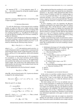 812                                                                             IEEE TRANSACTIONS ON IMAGE PROCESSING, VOL. 19, NO. 3, MARCH 2010



  By imposing                , the projection matrix                             When applying the Bayesian reranking for active reranking,
            can be obtained by solving the standard eigende-                  modiﬁcations will be made to incorporate the new obtained in-
composition problem                                                           formation, i.e., the images’ labels obtained from SInfo and the
                                                                              effective feature     learned via LGD. For a labelled image, its
                                                                     (14)        is set as its ground truth label (“1” for relevant and “0” for
                                                                              irrelevant) and large (set as 100 in this paper) is adopted to
where is consisting of the eigenvectors corresponding to the                  ensure equal or very close to its ground truth label. The graph
 largest eigenvalues.                                                            is built with the learned     to model the visual consistency
                                                                              precisely.
                    V. BAYESIAN RERANKING                                        In active reranking, at the very beginning, the Bayesian
                                                                              reranking is performed in the original feature space without
   To verify the effectiveness of the proposed active reranking               labelled images. Then, with the derived , SInfo is conducted
method, we apply the SInfo active sample selection strategy                   to select informative images for labeling. By interacting with
and the LGD dimension reduction algorithm to reranking. Both                  the user, the labels of these images are obtained with which the
SInfo and LGD are general and can be directly applied to var-                 effective feature is learned via LGD. With the latest labelled
ious reranking algorithms, e.g., VisualRank [17]. In this paper,              image set as well as , Bayesian reranking is performed to
we take the Bayesian reranking [34] as the basic reranking al-                derive a new . The ﬁnal reranking result is obtained by sorting
gorithm for illustration.                                                     the images according to in a descending order.
   We ﬁrst give a brief introduction for Bayesian reranking. In                  Usually, several interaction rounds are performed to achieve
this method, reranking is explicitly formulated into a global op-             a satisfactory performance. Therefore, in next interaction round,
timization problem. The optimal reranked score list        is ob-             SInfo and LGD are performed with the new obtained in the last
tained by minimizing the following energy function:                           round. The overall procedure of our active reranking is summa-
                                                                              rized as follows:
                                                                     (15)
                                                                                    1: Initialization: the image set , the number of interaction
where                       is the initial text search score list, is                  rounds T, labelled image set          and         .
a trade-off parameter and is a graph which is constructed with                      2: /* Perform Bayesian reranking to get */
nodes being the images and the weights being their visual simi-                              Bayesian reranking           .
larities, and            is the regularizer, which will be detailed                 3: For         to T do
below.                                                                                  1) /* Perform SInfo to select a set of image */
   The two terms on the right hand side of (15) correspond to                                       SInfo
two assumptions, i.e., the visual consistency and the ranking                               /* Update */
consistency, respectively. The ﬁrst term, i.e., the regularization
term, penalizes the ranking score inconsistency within visually                          2) /* Perform LGD to learn a new               */
similar samples. The second term is the ranking distance term
which penalizes the derivation of the reranked results from the                        3) /* Perform Bayesian reranking to derive a new */
initial text-based search results.                                                             Bayesian reranking
   For the regularization term, the local kernel is adopted                         4: End for
                                                                                    5: Return
                                                                     (16)
                                                                                         VI. EXPERIMENTS ON SYNTHETIC DATASETS
where      is the local kernel matrix [33]. A point-wise distance                In this section, we used three synthetic datasets to illustrate
is adopted for the ranking distance                                           the effectiveness of the SInfo sample selection strategy, as
                                                                              shown in Fig. 5 (top). In each dataset, the relevant samples
                                                                     (17)     are marked with red stars (“*”) while the irrelevant ones are
                                                                              marked with blue circles (“o”).
                                                                                 The initial ranking score list was set randomly since we
With (16) and (17), we obtain                                                 had no textual information to simulate the text-based search
                                                                              process. At the beginning stage, one relevant and one irrele-
                                                                              vant sample were randomly selected as the labelled set and the
                                                                              rest were taken as the unlabelled. The initial reranked results
                                                                              [“RerankInitial” curve in Fig. 5 (bottom)] were obtained by
                                                                              reranking without user interactions. Parameters in each method
                                                                              were determined empirically in this paper to achieve its best
where                                  with           . Then, a closed-       performance.
form solution for       is given by                                              In each interaction round, only one sample was selected for
                                                                              labeling. For each dataset, we have given the reranked results
                                                                     (18)     after 4 interaction rounds with different active sample selection

          Authorized licensed use limited to: ANNA UNIVERSITY. Downloaded on July 20,2010 at 10:56:33 UTC from IEEE Xplore. Restrictions apply.
 