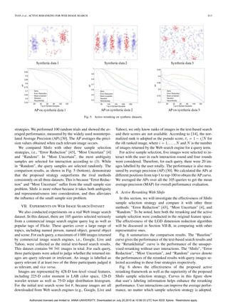 TIAN et al.: ACTIVE RERANKING FOR WEB IMAGE SEARCH                                                                                                813




                                                     Fig. 5. Active reranking on synthetic datasets.



strategies. We performed 100 random trials and showed the av-                 Yahoo), we only know ranks of images in the text-based search
eraged performance, measured by the widely used noninterpo-                   and their scores are not available. According to [14], the nor-
lated Average Precision (AP) [30]. The AP averages the preci-                 malized rank is adopted as the pseudo score,                  for
sion values obtained when each relevant image occurs.                         the th ranked image, where                  and is the number
   We compared SInfo with other three sample selection                        of images returned by the Web search engine for a query term.
strategies, i.e., “Error Reduction” [43], “Most Uncertain” [4]                   For active sample selection, ﬁve images were selected to in-
and “Random”. In “Most Uncertain”, the most ambiguity                         teract with the user in each interaction round and four rounds
samples are selected for interaction according to (3). While                  were considered. Therefore, for each query, there were 20 im-
in “Random”, the query samples are selected randomly. The                     ages labelled by the user totally. The performance is also mea-
comparison results, as shown in Fig. 5 (bottom), demonstrate                  sured by average precision (AP) [30]. We calculated the APs at
that the proposed strategy outperforms the rival methods                      different positions from top-1 to top-100 to obtain the AP curve.
consistently on all three datasets. This is because “Error Reduc-             We averaged the APs over all the 105 queries to get the mean
tion” and “Most Uncertain” suffer from the small sample size                  average precision (MAP) for overall performance evaluation.
problem. SInfo is more robust because it takes both ambiguity
and representativeness into consideration, and thus alleviates                A. Active Reranking With SInfo
the inﬂuence of the small sample size problem.                                   In this section, we will investigate the effectiveness of SInfo
                                                                              sample selection strategy and compare it with other three
    VII. EXPERIMENTS ON WEB IMAGE SEARCH DATASET                              methods: “Error Reduction” [43], “Most Uncertain” [4], and
   We also conducted experiments on a real Web image search                   “Random.” To be noted, here both the reranking and the active
dataset. In this dataset, there are 105 queries selected seriously            sample selection were conducted in the original feature space.
from a commercial image search engine query log as well as                    The effectiveness of the LGD dimension reduction algorithm
popular tags of Flickr. These queries cover a large range of                  will be discussed in Section VII-B, in comparing with other
topics, including named person, named object, general object                  representative ones.
and scene. For each query, a maximum of 1 000 images returned                    Fig. 6 summarizes the comparison results. The “Baseline”
by commercial image search engines, i.e., Google, Live and                    curve gives the performance of the text-based search results and
Yahoo, were collected as the initial text-based search results.               the “RerankInitial” curve is the performance of the unsuper-
This dataset contains 94 341 images in total. For each query,                 vised reranking without user interactions. The “SInfo”, “Error
three participants were asked to judge whether the returned im-               Reduction”, “Most Uncertain”, and “Random” curves denote
ages are query relevant or irrelevant. An image is labelled as                the performances of the reranked results with query images se-
query relevant if at least two of the three participants judged it            lected according to these four strategies respectively.
as relevant, and vice versa.                                                     Fig. 6 shows the effectiveness of the proposed active
   Images are represented by 428-D low-level visual features,                 reranking framework as well as the superiority of the proposed
including 225-D color moment in LAB color space, 128-D                        SInfo sample selection strategy. Curves in this ﬁgure show
wavelet texture as well as 75-D edge distribution histogram.                  that user’s labeling information helps enhance the reranking
For the initial text search score list , because images are all               performance. User interactions can improve the average perfor-
downloaded from Web search engines (e.g., Google, Live and                    mance, no matter which sample selection strategy is adopted.

          Authorized licensed use limited to: ANNA UNIVERSITY. Downloaded on July 20,2010 at 10:56:33 UTC from IEEE Xplore. Restrictions apply.
 