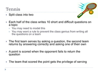 Tennis


Split class into two



Each half of the class writes 10 short and difficult questions on
a topic



You may need to model this
You may want a rule to prevent the class genius from writing all
the questions on a team



The first team serves by asking a question, the second team
returns by answering correctly and asking one of their own



A point is scored when the opponent fails to return the
question



The team that scored the point gets the privilege of serving

 