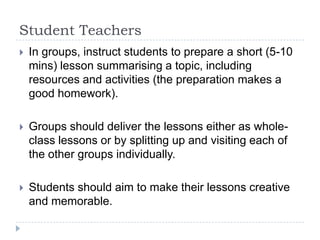 Student Teachers


In groups, instruct students to prepare a short (5-10
mins) lesson summarising a topic, including
resources and activities (the preparation makes a
good homework).



Groups should deliver the lessons either as wholeclass lessons or by splitting up and visiting each of
the other groups individually.



Students should aim to make their lessons creative
and memorable.

 