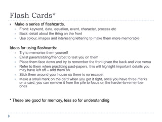 Flash Cards*


Make a series of flashcards.




Front: keyword, date, equation, event, character, process etc
Back: detail about the thing on the front
Use colour, images and interesting lettering to make them more memorable

Ideas for using flashcards:







Try to memorise them yourself
Enlist parent/sibling/friend/pet to test you on them
Place them face down and try to remember the front given the back and vice versa
Refer to them when practicing past-papers, this will highlight important details you
may have left off – add them on
Stick them around your house so there is no escape!
Make a small mark on the card when you get it right, once you have three marks
on a card, you can remove it from the pile to focus on the harder-to-remember
ones

* These are good for memory, less so for understanding

 