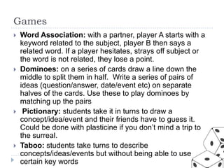 Games








Word Association: with a partner, player A starts with a
keyword related to the subject, player B then says a
related word. If a player hesitates, strays off subject or
the word is not related, they lose a point.
Dominoes: on a series of cards draw a line down the
middle to split them in half. Write a series of pairs of
ideas (question/answer, date/event etc) on separate
halves of the cards. Use these to play dominoes by
matching up the pairs
Pictionary: students take it in turns to draw a
concept/idea/event and their friends have to guess it.
Could be done with plasticine if you don’t mind a trip to
the surreal.
Taboo: students take turns to describe
concepts/ideas/events but without being able to use
certain key words

 