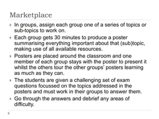 Marketplace









In groups, assign each group one of a series of topics or
sub-topics to work on.
Each group gets 30 minutes to produce a poster
summarising everything important about that (sub)topic,
making use of all available resources.
Posters are placed around the classroom and one
member of each group stays with the poster to present it
whilst the others tour the other groups’ posters learning
as much as they can.
The students are given a challenging set of exam
questions focussed on the topics addressed in the
posters and must work in their groups to answer them.
Go through the answers and debrief any areas of
difficulty.

 