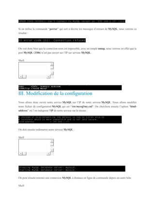 Si on utilise la commande “perror” qui sert à décrire les messages d’erreurs de MySQL, nous verrons ce
résultat :
On voit donc bien que la connexion nous est impossible, avec un simple nmap, nous verrons en effet que le
port MySQL (3306) n’est pas ouvert sur l’IP sur serveur MySQL.
Shell
1 nmap -sV < IP serveur Mysql > -p 3306
III. Modification de la configuration
Nous allons donc ouvrir notre service MySQL sur l’IP de notre serveur MySQL. Nous allons modifier
notre fichier de configuration MySQL qui est “/etc/mysql/my.cnf“. On cherchera ensuite l’option “bind-
address” où l’on indiquera l’IP de notre serveur sur le réseau :
On doit ensuite redémarrer notre serveur MySQL :
Shell
1 service mysql restart
On peut ensuite retenter une connexion MySQL à distance en ligne de commande depuis un autre hôte
Shell
 