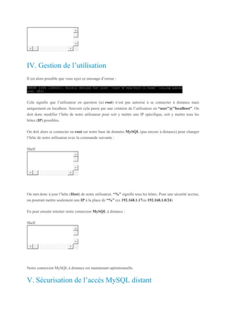 1 mysql -u user -p -h < IP serveur >
IV. Gestion de l’utilisation
Il est alors possible que vous ayez ce message d’erreur :
Cela signifie que l’utilisateur en question (ici root) n’est pas autorisé à se connecter à distance mais
uniquement en localhost. Souvent cela passe par une création de l’utilisateur en “user”@”localhost”. On
doit donc modifier l’hôte de notre utilisateur pour soit y mettre une IP spécifique, soit y mettre tous les
hôtes (IP) possibles.
On doit alors se connecter en root sur notre base de données MySQL (pas encore à distance) pour changer
l’hôte de notre utilisateur avec la commande suivante :
Shell
1 UPDATE mysql.user SET Host = "%" WHERE user.Host = "localhost" AND user.User = "nom_user";
On met donc à jour l’hôte (Host) de notre utilisateur, “%” signifie tous les hôtes. Pour une sécurité accrue,
on pourrait mettre seulement une IP à la place de “%” (ex 192.168.1.17ou 192.168.1.0/24)
En peut ensuite retenter notre connexion MySQL à distance :
Shell
1 mysql -u user -p -h < IP serveur >
Notre connexion MySQL à distance est maintenant opérationnelle.
V. Sécurisation de l’accès MySQL distant
 