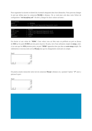 Pour augmenter la sécurité et ralentir des éventuels attaquants dans leurs démarches. Nous pouvons changer
le port par défaut pour les connexion MySQL à distance. On se rend pour cela dans notre fichier de
configuration “/etc/mysql/my.cnf“. On doit y changer les deux valeurs suivantes :
On choisie ici une valeur de “30306“. Cette valeur vous est libre mais on préférera un port au dessus
de 1024 car les ports 0-1024 sont des ports réservés. De plus, lors d’une utilisation simple de nmap, celui-
ci ne scan que les 1024 premiers ports, un port “30306” apparaitra donc pas dans un scan nmap simple. On
redémarrera à nouveau notre serviceMysql pour que les changements soient pris en compte :
Shell
1 service mysql restart
On pourra ensuite renouveler notre test de connexion Mysql à distance en y ajoutant l’option “-P” pour y
préciser le port :
Shell
1 mysql -u user -p -P 30306
 