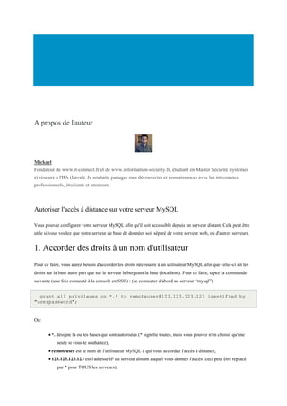 A propos de l'auteur
Mickael
Fondateur de www.it-connect.fr et de www.information-security.fr, étudiant en Master Sécurité Systèmes
et réseaux à l'IIA (Laval). Je souhaite partager mes découvertes et connaissances avec les internautes
professionnels, étudiants et amateurs.
Autoriser l'accès à distance sur votre serveur MySQL
Vous pouvez configurer votre serveur MySQL afin qu'il soit accessible depuis un serveur distant. Cela peut être
utile si vous voulez que votre serveur de base de données soit séparé de votre serveur web, ou d'autres serveurs.
1. Accorder des droits à un nom d'utilisateur
Pour ce faire, vous aurez besoin d'accorder les droits nécessaire à un utilisateur MySQL afin que celui-ci ait les
droits sur la base autre part que sur le serveur hébergeant la base (localhost). Pour ce faire, tapez la commande
suivante (une fois connecté à la console en SSH) : (se connecter d'abord au serveur “mysql”)
grant all privileges on *.* to remoteuser@123.123.123.123 identified by
"userpassword";
Où:
*. désigne la ou les bases qui sont autorisées (* signifie toutes, mais vous pouvez n'en choisir qu'une
seule si vous le souhaitez),
remoteuser est le nom de l'utilisateur MySQL à qui vous accordez l'accès à distance,
123.123.123.123 est l'adresse IP du serveur distant auquel vous donnez l'accès (ceci peut être replacé
par * pour TOUS les serveurs),
 