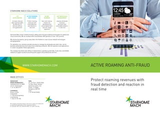 ACTIVE ROAMING
ANTI-FRAUD
Protect roaming
revenues with
fraud detection
and reaction in
real time
LTE
ACCELERATOR
Increase inbound
data roaming traffic
by offering LTE
services without
LTE agreements
SILENT
ROAMERS
Gain new revenue
streams by
identifying and
encouraging silent
and low-usage
segments
3600 WHOLESALE
MANAGEMENT
Improve wholesale
business
decisions with
actionable analytics
in real time
Protect roaming revenues with
fraud detection and reaction in
real time
WWW.STARHOMEMACH.COM ACTIVE ROAMING ANTI-FRAUD
Starhome Mach drives mobility forward, adding value through enabling technologies for global and
cloud connectivity. We are situated within and between 300 operators in over 130 countries.
We remove boundaries, giving subscribers the freedom to roam across network technologies
and geographies.
For operators, our solutions provide one place to manage the wholesale and retail inter-carrier
business while deriving more value from underlying networks. We link operators and applications
to create truly global mobile applications.
The company has three main offices in Switzerland, Luxembourg and India. It also has a worldwide
network of support locations providing local support and professional services.
MAIN OFFICES
Luxemburg
Airport Center
5 Heienhaff
L-1736 Senningerberg
Luxembourg
T +352 27 775 100
Switzerland
Global Headquarters
Seefeldstrasse 25, 8008
Zurich, Switzerland
T +41 44 380 6777
India
49, 3rd Floor, Shilpa Vidya
1st Main Road, Sarakki
Industrial Layout, 3rd
Phase, J P Nagar
Bangalore-560 078
India
T +91 80 669 09400
All company and brand products and service names are trademarks
or registered trademarks of their respective holders.
© Copyright 2002-2014 Starhome Mach All rights reserved.
STARHOME MACH SOLUTIONS
 