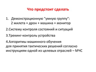 Что предстоит сделать
1. Демонстрационную "умную группу":
2 жилета + дрон + машина + монитор
2.Систему контроля состояний и ситуаций
3.Трекинг-контроль устройства
4.Алгоритмы машинного обучения
для принятия тактических решений согласно
инструкциям одной из целевых отраслей – МЧС
 