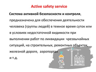 Active safety service
Система активной безопасности и контроля,
предназначена для обеспечения деятельности
человека (группы людей) в темное время суток или
в условиях недостаточной видимости при
выполнении работ по ликвидации чрезвычайных
ситуаций, на строительных, ремонтных объектах,
железной дороге, аэропортах
и т.д.
 