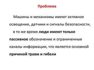 Проблема
Машины и механизмы имеют активное
освещение, датчики и сигналы безопасности,
в то же время люди имеют только
пассивное обозначение и ограниченные
каналы информации, что является основной
причиной травм и гибели
 