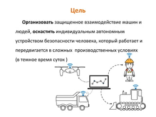 Цель
Организовать защищенное взаимодействие машин и
людей, оснастить индивидуальным автономным
устройством безопасности человека, который работает и
передвигается в сложных производственных условиях
(в темное время суток )
 