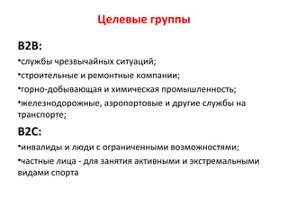 Целевые группы
В2В:
•службы чрезвычайных ситуаций;
•строительные и ремонтные компании;
•горно-добывающая и химическая промышленность;
•железнодорожные, аэропортовые и другие службы на
транспорте;
В2С:
•инвалиды и люди с ограниченными возможностями;
•частные лица - для занятия активными и экстремальными
видами спорта
 