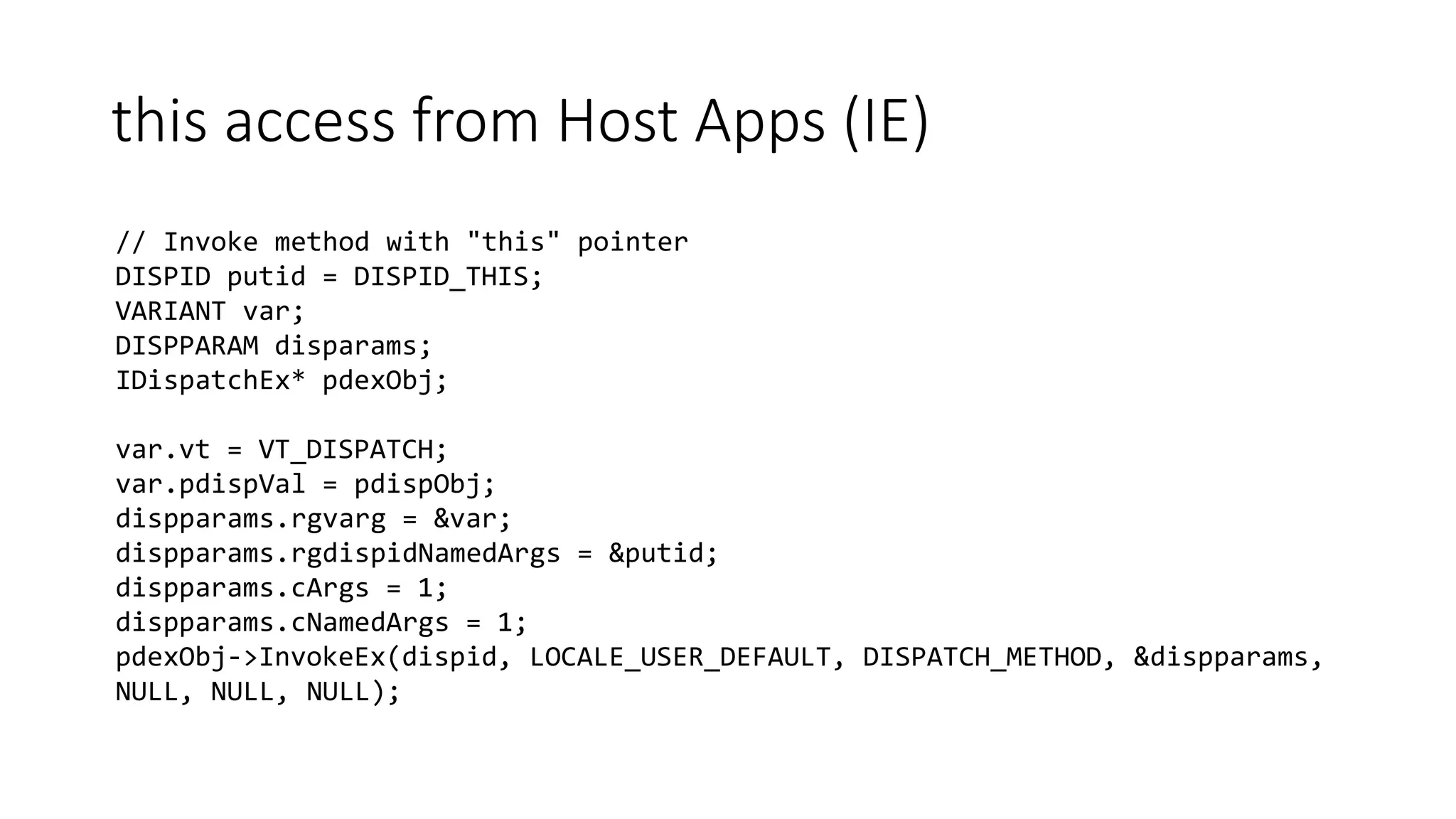 this access from Host Apps (IE)
// Invoke method with "this" pointer
DISPID putid = DISPID_THIS;
VARIANT var;
DISPPARAM disparams;
IDispatchEx* pdexObj;
var.vt = VT_DISPATCH;
var.pdispVal = pdispObj;
dispparams.rgvarg = &var;
dispparams.rgdispidNamedArgs = &putid;
dispparams.cArgs = 1;
dispparams.cNamedArgs = 1;
pdexObj->InvokeEx(dispid, LOCALE_USER_DEFAULT, DISPATCH_METHOD, &dispparams,
NULL, NULL, NULL);
 