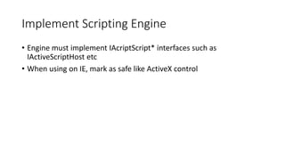 Implement Scripting Engine
• Engine must implement IAcriptScript* interfaces such as
IActiveScriptHost etc
• When using on IE, mark as safe like ActiveX control
 