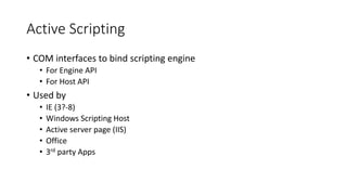 Active Scripting
• COM interfaces to bind scripting engine
• For Engine API
• For Host API
• Used by
• IE (3?-8)
• Windows Scripting Host
• Active server page (IIS)
• Office
• 3rd party Apps
 