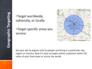 Geographic Targeting

Target worldwide,
nationally, or locally
Target specific areas you
service

Set your ads to appear only to people searching in a particular city,
region or country. Now it's easy to target online customers within 20
miles of your front door or across the world.

 