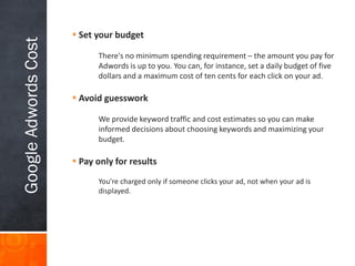Google Adwords Cost

 Set your budget
There's no minimum spending requirement – the amount you pay for
Adwords is up to you. You can, for instance, set a daily budget of five
dollars and a maximum cost of ten cents for each click on your ad.

 Avoid guesswork
We provide keyword traffic and cost estimates so you can make
informed decisions about choosing keywords and maximizing your
budget.

 Pay only for results
You're charged only if someone clicks your ad, not when your ad is
displayed.

 