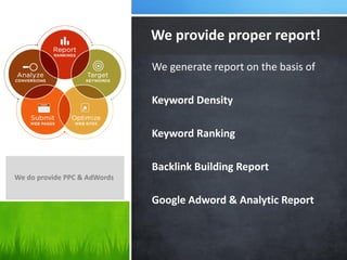 We provide proper report!
We generate report on the basis of
Keyword Density
Keyword Ranking

Backlink Building Report
We do provide PPC & AdWords

Google Adword & Analytic Report

 