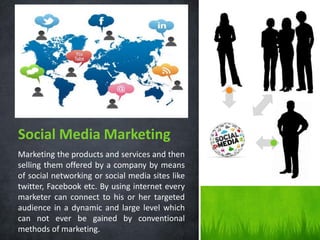 Social Media Marketing
Marketing the products and services and then
selling them offered by a company by means
of social networking or social media sites like
twitter, Facebook etc. By using internet every
marketer can connect to his or her targeted
audience in a dynamic and large level which
can not ever be gained by conventional
methods of marketing.

 