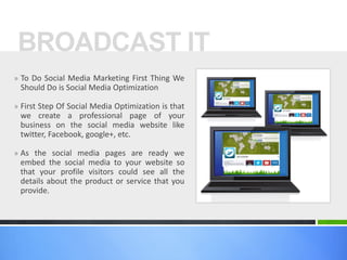 BROADCAST IT
» To Do Social Media Marketing First Thing We

Should Do is Social Media Optimization
» First Step Of Social Media Optimization is that

we create a professional page of your
business on the social media website like
twitter, Facebook, google+, etc.
» As the social media pages are ready we

embed the social media to your website so
that your profile visitors could see all the
details about the product or service that you
provide.

 