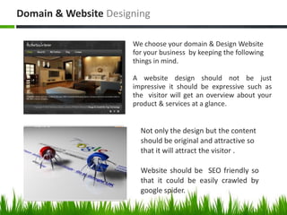 Domain & Website Designing
We choose your domain & Design Website
for your business by keeping the following
things in mind.
A website design should not be just
impressive it should be expressive such as
the visitor will get an overview about your
product & services at a glance.

Not only the design but the content
should be original and attractive so
that it will attract the visitor .
Website should be SEO friendly so
that it could be easily crawled by
google spider.

 