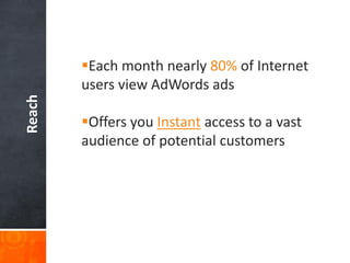 Reach

Each month nearly 80% of Internet
users view AdWords ads
Offers you Instant access to a vast
audience of potential customers

 