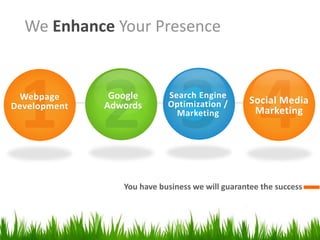 We Enhance Your Presence

Webpage
Development

Google
Adwords

Search Engine
Optimization /
Marketing

Social Media
Marketing

You have business we will guarantee the success

 