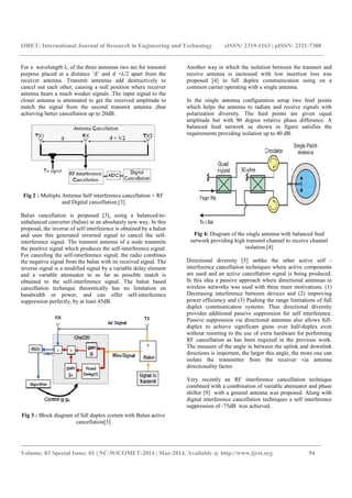 IJRET: International Journal of Research in Engineering and Technology eISSN: 2319-1163 | pISSN: 2321-7308
_______________________________________________________________________________________
Volume: 03 Special Issue: 01 | NC-WiCOMET-2014 | Mar-2014, Available @ http://www.ijret.org 94
For a wavelength λ, of the three antennas two are for transmit
purpose placed at a distance ’d’ and d +λ/2 apart from the
receiver antenna. Transmit antennas add destructively to
cancel out each other, causing a null position where receiver
antenna hears a much weaker signals .The input signal to the
closer antenna is attenuated to get the received amplitude to
match the signal from the second transmit antenna ,thus
achieving better cancellation up to 20dB.
Fig 2 : Multiple Antenna Self interference cancellation + RF
and Digital cancellation.[3]
Balun cancellation is proposed [3], using a balanced-to-
unbalanced converter (balun) in an absolutely new way. In this
proposal, the inverse of self interference is obtained by a balun
and uses this generated inverted signal to cancel the self-
interference signal. The transmit antenna of a node transmits
the positive signal which produces the self-interference signal.
For canceling the self-interference signal, the radio combines
the negative signal from the balun with its received signal. The
inverse signal is a modified signal by a variable delay element
and a variable attenuator to as far as possible match is
obtained to the self-interference signal. The balun based
cancellation technique theoretically has no limitation on
bandwidth or power, and can offer self-interference
suppression perfectly, by at least 45dB.
Fig 3 : Block diagram of full duplex system with Balun active
cancellation[3]
Another way in which the isolation between the transmit and
receive antenna is increased with low insertion loss was
proposed [4] in full duplex communication using on a
common carrier operating with a single antenna.
In the single antenna configuration setup two feed points
which helps the antenna to radiate and receive signals with
polarization diversity. The feed points are given equal
amplitude but with 90 degree relative phase difference. A
balanced feed network as shown in figure satisfies the
requirements providing isolation up to 40 dB.
Fig 4: Diagram of the single antenna with balanced feed
network providing high transmit channel to receive channel
isolation.[4]
Directional diversity [5] unlike the other active self -
interference cancellation techniques where active components
are used and an active cancellation signal is being produced.
In this idea a passive approach where directional antennas in
wireless networks was used with three main motivations. (1)
Decreasing interference between devices and (2) improving
power efficiency and (3) Pushing the range limitations of full
duplex communication systems. Thus directional diversity
provides additional passive suppression for self interference.
Passive suppression via directional antennas also allows full-
duplex to achieve significant gains over half-duplex even
without resorting to the use of extra hardware for performing
RF cancellation as has been required in the previous work.
The measure of the angle in between the uplink and downlink
directions is important, the larger this angle, the more one can
isolate the transmitter from the receiver via antenna
directionality factor.
Very recently an RF interference cancellation technique
combined with a combination of variable attenuator and phase
shifter [9] with a general antenna was proposed. Along with
digital interference cancellation techniques a self interference
suppression of -75dB was achieved.
 