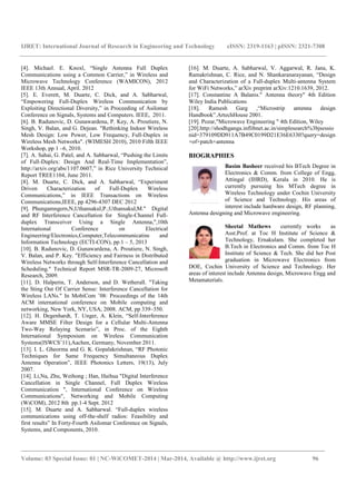 IJRET: International Journal of Research in Engineering and Technology eISSN: 2319-1163 | pISSN: 2321-7308
_______________________________________________________________________________________
Volume: 03 Special Issue: 01 | NC-WiCOMET-2014 | Mar-2014, Available @ http://www.ijret.org 96
[4]. Michael. E. Knoxl, “Single Antenna Full Duplex
Communications using a Common Carrier,” in Wireless and
Microwave Technology Conference (WAMICON), 2012
IEEE 13th Annual, April. 2012
[5]. E. Everett, M. Duarte, C. Dick, and A. Sabharwal,
“Empowering Full-Duplex Wireless Communication by
Exploiting Directional Diversity,” in Proceeding of Asilomar
Conference on Signals, Systems and Computers. IEEE, 2011.
[6]. B. Radunovic, D. Gunawardena, P. Key, A. Proutiere, N.
Singh, V. Balan, and G. Dejean. "Rethinking Indoor Wireless
Mesh Design: Low Power, Low Frequency, Full-Duplex in
Wireless Mesh Networks". (WIMESH 2010), 2010 Fifth IEEE
Workshop, pp 1 –6, 2010.
[7]. A. Sahai, G. Patel, and A. Sabharwal, “Pushing the Limits
of Full-Duplex: Design And Real-Time Implementation”,
http://arxiv.org/abs/1107.0607,” in Rice University Technical
Report TREE1104, June 2011.
[8]. M. Duarte, C. Dick, and A. Sabharwal, “Experiment
Driven Characterization of Full-Duplex Wireless
Communications,” in IEEE Transactions on Wireless
Communications,IEEE, pp 4296-4307 DEC 2012
[9]. Phungamngern,N,Uthansakul,P.;Uthansakul,M." Digital
and RF Interference Cancellation for Single-Channel Full-
duplex Transceiver Using a Single Antenna,",10th
International Conference on Electrical
Engineering/Electronics,Computer,Telecommunicatins and
Information Technology (ECTI-CON), pp.1 – 5, 2013
[10]. B. Radunovic, D. Gunawardena, A. Proutiere, N. Singh,
V. Balan, and P. Key. "Efficiency and Fairness in Distributed
Wireless Networks through Self-Interference Cancellation and
Scheduling." Technical Report MSR-TR-2009-27, Microsoft
Research, 2009.
[11]. D. Halperin, T. Anderson, and D. Wetherall. "Taking
the Sting Out Of Carrier Sense: Interference Cancellation for
Wireless LANs." In MobiCom ’08: Proceedings of the 14th
ACM international conference on Mobile computing and
networking, New York, NY, USA, 2008. ACM, pp 339–350.
[12]. H. Degenhardt, T. Unger, A. Klein, “Self-Interference
Aware MMSE Filter Design for a Cellular Multi-Antenna
Two-Way Relaying Scenario”, in Proc. of the Eighth
International Symposium on Wireless Communication
Systems(ISWCS’11),Aachen, Germany, November 2011.
[13]. I. L. Gheorma and G. K. Gopalakrishnan, “RF Photonic
Techniques for Same Frequency Simultaneous Duplex
Antenna Operation”, IEEE Photonics Letters, 19(13), July
2007.
[14]. Li,Na, Zhu, Weihong ; Han, Haihua "Digital Interference
Cancellation in Single Channel, Full Duplex Wireless
Communication ", International Conference on Wireless
Communications", Networking and Mobile Computing
(WiCOM), 2012 8th pp.1-4 Sept. 2012
[15]. M. Duarte and A. Sabharwal. “Full-duplex wireless
communications using off-the-shelf radios: Feasibility and
first results” In Forty-Fourth Asilomar Conference on Signals,
Systems, and Components, 2010.
[16]. M. Duarte, A. Sabharwal, V. Aggarwal, R. Jana, K.
Ramakrishnan, C. Rice, and N. Shankaranarayanan, “Design
and Characterization of a Full-duplex Multi-antenna System
for WiFi Networks,” arXiv preprint arXiv:1210.1639, 2012.
[17]. Constantine A Balanis." Antenna theory" 4th Edition
Wiley India Publications
[18]. Ramesh Garg ,“Microstrip antenna design
Handbook”.ArtechHouse 2001.
[19]. Pozar,"Microwave Engineering " 4th Edition, Wiley
[20].http://shodhganga.inflibnet.ac.in/simplesearch%3bjsessio
nid=379109DD911A7B49C0199D21E36E6330?query=design
+of+patch+antenna
BIOGRAPHIES
Basim Basheer received his BTech Degree in
Electronics & Comm. from College of Engg,
Attingal (IHRD), Kerala in 2010. He is
currently pursuing his MTech degree in
Wireless Technology under Cochin University
of Science and Technology. His areas of
interest include hardware design, RF planning,
Antenna designing and Microwave engineering.
Sheetal Mathews currently works as
Asst.Prof. at Toc H Institute of Science &
Technology, Ernakulam. She completed her
B.Tech in Electronics and Comm. from Toc H
Institute of Science & Tech. She did her Post
graduation in Microwave Electronics from
DOE, Cochin University of Science and Technology. Her
areas of interest include Antenna design, Microwave Engg and
Metamaterials.
 