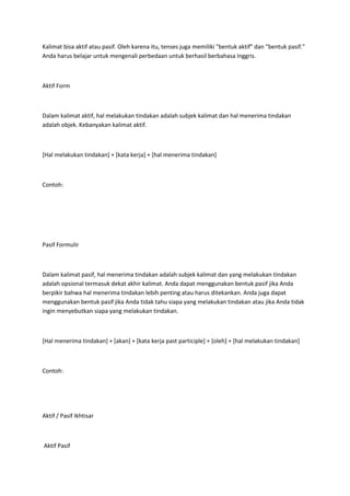Kalimat bisa aktif atau pasif. Oleh karena itu, tenses juga memiliki "bentuk aktif" dan "bentuk pasif."
Anda harus belajar untuk mengenali perbedaan untuk berhasil berbahasa Inggris.



Aktif Form



Dalam kalimat aktif, hal melakukan tindakan adalah subjek kalimat dan hal menerima tindakan
adalah objek. Kebanyakan kalimat aktif.



[Hal melakukan tindakan] + [kata kerja] + [hal menerima tindakan]



Contoh:




Pasif Formulir



Dalam kalimat pasif, hal menerima tindakan adalah subjek kalimat dan yang melakukan tindakan
adalah opsional termasuk dekat akhir kalimat. Anda dapat menggunakan bentuk pasif jika Anda
berpikir bahwa hal menerima tindakan lebih penting atau harus ditekankan. Anda juga dapat
menggunakan bentuk pasif jika Anda tidak tahu siapa yang melakukan tindakan atau jika Anda tidak
ingin menyebutkan siapa yang melakukan tindakan.



[Hal menerima tindakan] + [akan] + [kata kerja past participle] + [oleh] + [hal melakukan tindakan]



Contoh:




Aktif / Pasif Ikhtisar



Aktif Pasif
 