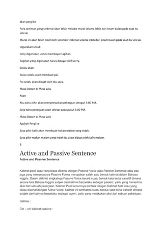 akan pergi ke

Para seniman yang terkenal akan telah melukis mural selama lebih dari enam bulan pada saat itu
selesai.

Mural ini akan telah dicat oleh seniman terkenal selama lebih dari enam bulan pada saat itu selesai.

Digunakan untuk

Jerry digunakan untuk membayar tagihan.

Tagihan yang digunakan harus dibayar oleh Jerry.

Selalu akan

Ibuku selalu akan membuat pai.

Pai selalu akan dibuat oleh ibu saya.

Masa Depan di Masa Lalu

Akan

Aku tahu John akan menyelesaikan pekerjaan dengan 5:00 PM.

Saya tahu pekerjaan akan selesai pada pukul 5:00 PM.

Masa Depan di Masa Lalu

Apakah Pergi ke

Saya pikir Sally akan membuat makan malam yang indah.

Saya pikir makan malam yang indah itu akan dibuat oleh Sally malam.

B


Active and Passive Sentence
Active and Passive Sentence


Kalimat pasif atau yang biasa dikenal dengan Passive Voice atau Passive Sentence atau ada
juga yang menyebutnya Passive Forms merupakan salah satu bentuk kalimat dalam Bahasa
Inggris. Dalam definisi singkatnya Passive Voice berarti suatu bentuk kata kerja transitif dimana
secara tata Bahasa Inggris subjek dari kalimat berpelaku sebagai ‘pasien’, yaitu yang menerima
aksi dari sebuah pekerjaan. Kalimat Pasif umumnya kontras dengan Kalimat Aktif atau yang
biasa dikenal dengan Active Voice, kalimat ini bermakna suatu bentuk kata kerja transitif dimana
subjek dari kalimat berpelaku sebagai ‘agen’, yaitu yang melakukan aksi dari sebuah pekerjaan.

Definisi :

Ciri – ciri kalimat passive :
 
