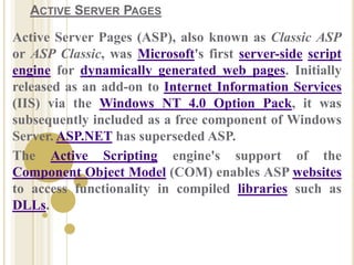ACTIVE SERVER PAGES
Active Server Pages (ASP), also known as Classic ASP
or ASP Classic, was Microsoft's first server-side script
engine for dynamically generated web pages. Initially
released as an add-on to Internet Information Services
(IIS) via the Windows NT 4.0 Option Pack, it was
subsequently included as a free component of Windows
Server. ASP.NET has superseded ASP.
The Active Scripting engine's support of the
Component Object Model (COM) enables ASP websites
to access functionality in compiled libraries such as
DLLs.
 