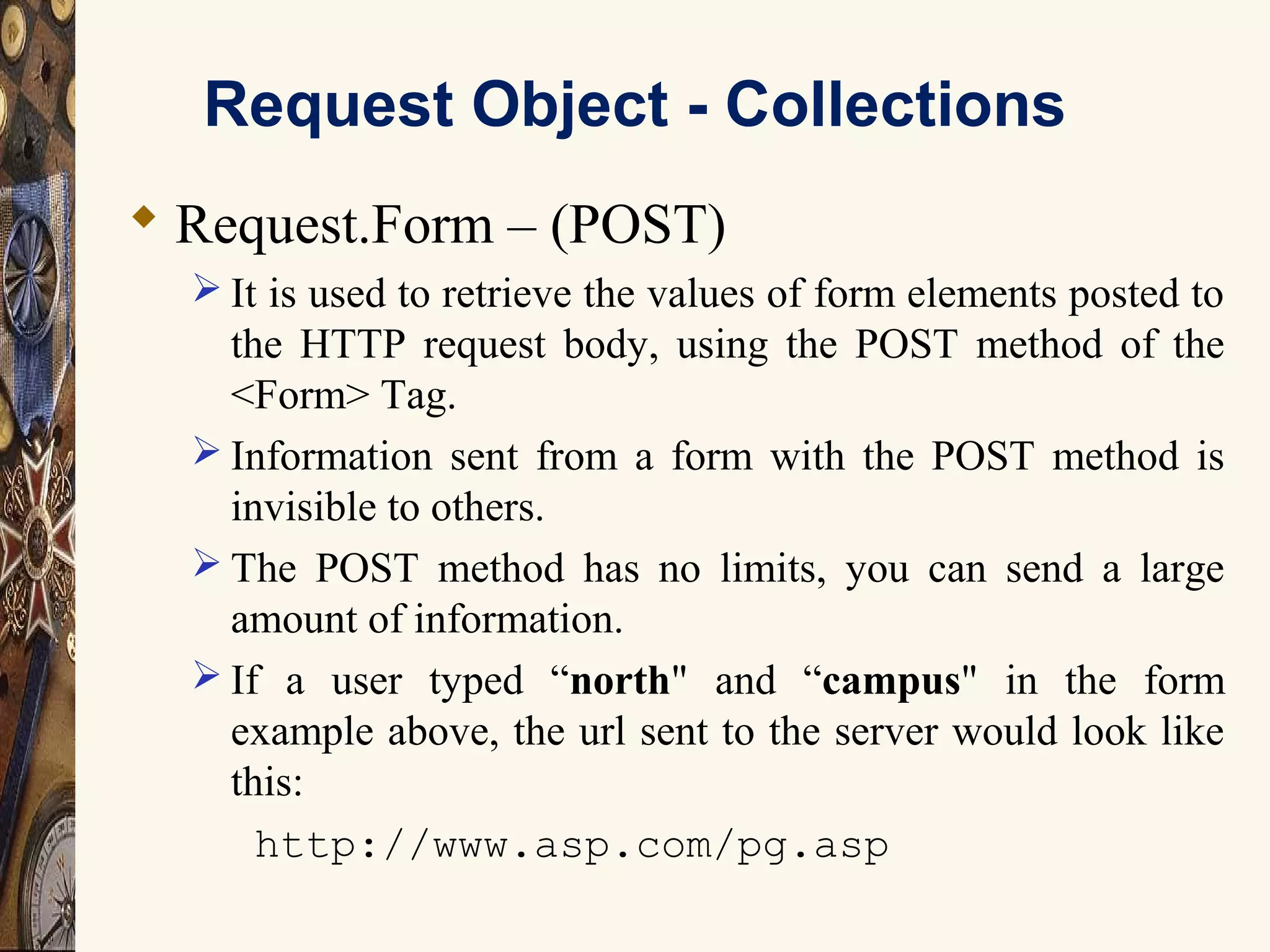 Request Object - Collections
 Request.Form – (POST)
 It is used to retrieve the values of form elements posted to
the HTTP request body, using the POST method of the
<Form> Tag.
 Information sent from a form with the POST method is
invisible to others.
 The POST method has no limits, you can send a large
amount of information.
 If a user typed “north" and “campus" in the form
example above, the url sent to the server would look like
this:
http://www.asp.com/pg.asp
 