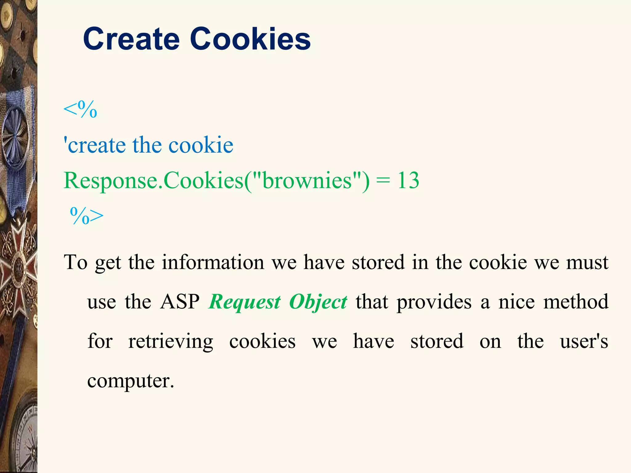 Create Cookies
<%
'create the cookie
Response.Cookies("brownies") = 13
%>
To get the information we have stored in the cookie we must
use the ASP Request Object that provides a nice method
for retrieving cookies we have stored on the user's
computer.
 