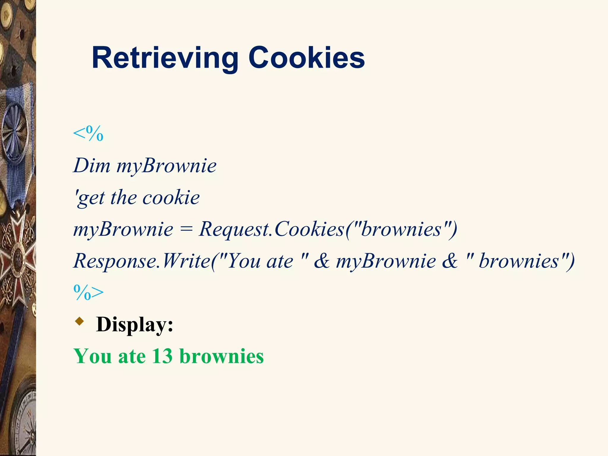 Retrieving Cookies
<%
Dim myBrownie
'get the cookie
myBrownie = Request.Cookies("brownies")
Response.Write("You ate " & myBrownie & " brownies")
%>
 Display:
You ate 13 brownies
 