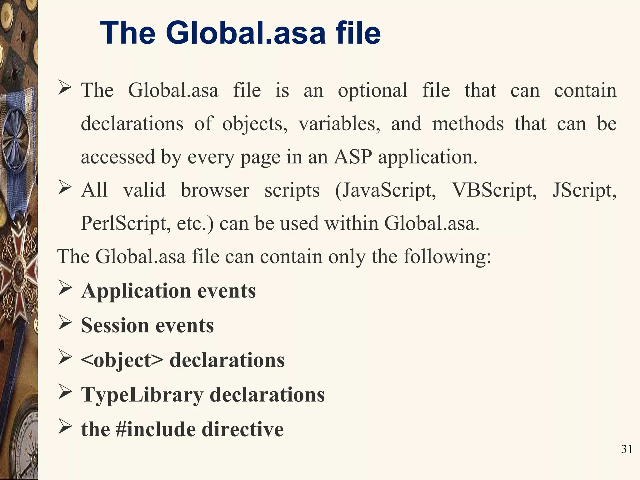 The Global.asa file
31
 The Global.asa file is an optional file that can contain
declarations of objects, variables, and methods that can be
accessed by every page in an ASP application.
 All valid browser scripts (JavaScript, VBScript, JScript,
PerlScript, etc.) can be used within Global.asa.
The Global.asa file can contain only the following:
 Application events
 Session events
 <object> declarations
 TypeLibrary declarations
 the #include directive
 