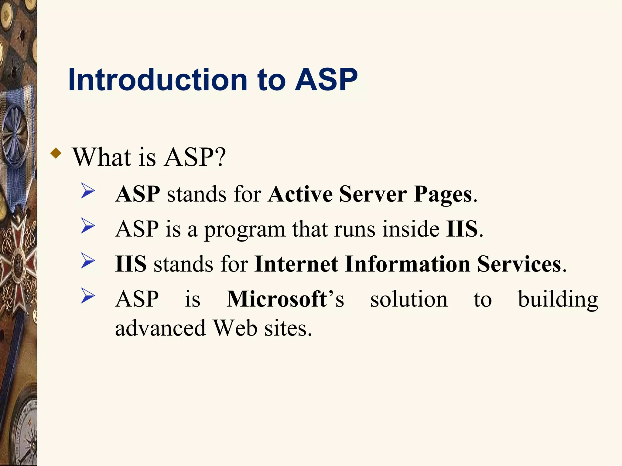Introduction to ASP
 What is ASP?
 ASP stands for Active Server Pages.
 ASP is a program that runs inside IIS.
 IIS stands for Internet Information Services.
 ASP is Microsoft’s solution to building
advanced Web sites.
 