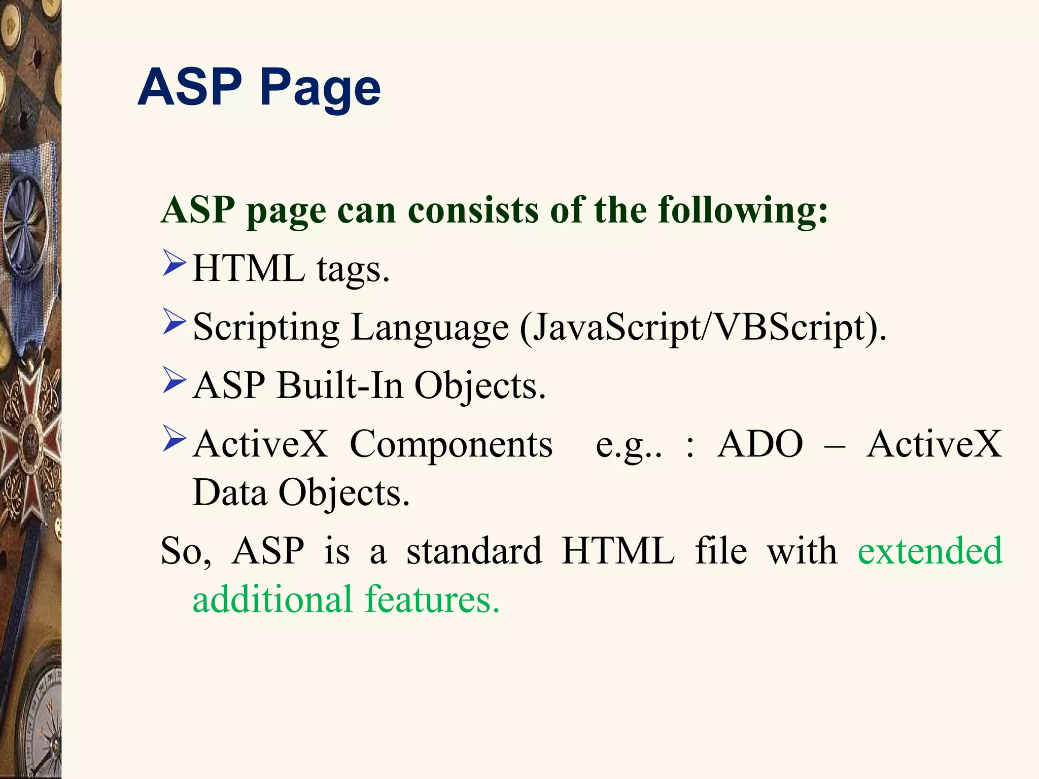 ASP Page
ASP page can consists of the following:
HTML tags.
Scripting Language (JavaScript/VBScript).
ASP Built-In Objects.
ActiveX Components e.g.. : ADO – ActiveX
Data Objects.
So, ASP is a standard HTML file with extended
additional features.
 