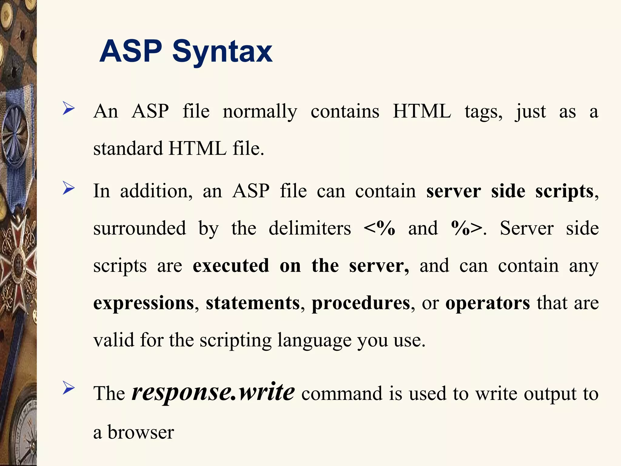 ASP Syntax
 An ASP file normally contains HTML tags, just as a
standard HTML file.
 In addition, an ASP file can contain server side scripts,
surrounded by the delimiters <% and %>. Server side
scripts are executed on the server, and can contain any
expressions, statements, procedures, or operators that are
valid for the scripting language you use.
 The response.write command is used to write output to
a browser
 
