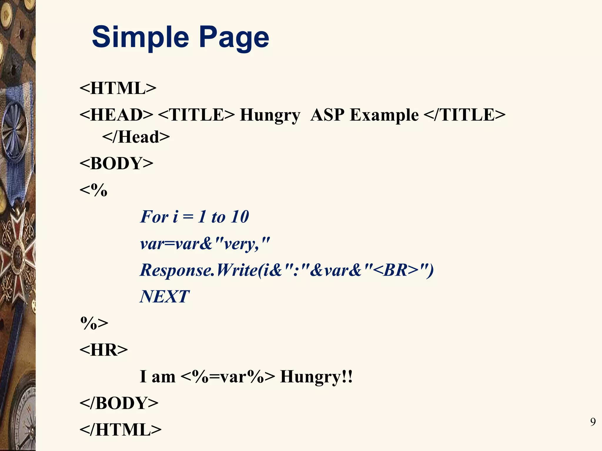 9
Simple Page
<HTML>
<HEAD> <TITLE> Hungry ASP Example </TITLE>
</Head>
<BODY>
<%
For i = 1 to 10
var=var&"very,"
Response.Write(i&":"&var&"<BR>")
NEXT
%>
<HR>
I am <%=var%> Hungry!!
</BODY>
</HTML>
 