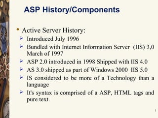 1
ASP History/Components
 Active Server History:
 Introduced July 1996
 Bundled with Internet Information Server (IIS) 3,0
March of 1997
 ASP 2.0 introduced in 1998 Shipped with IIS 4.0
 AS 3.0 shipped as part of Windows 2000 IIS 5.0
 IS considered to be more of a Technology than a
language
 It's syntax is comprised of a ASP, HTML tags and
pure text.
 