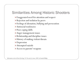 Similarities Among Historic Shooters
                 Exaggerated need for attention and respect
                 Rejection and isolation by peers
                 Feelings of alienation, bullying and persecution
                 Antisocial tendencies
                 Poor coping skills
                 Anger management issues
                 Relationship and discipline issues
                 History of making violent threats
                 Depression
                 Attempted suicide
                 Access to parents' weapons



Information retrieved from Psychology 101:The mind of a shooter, 2007, by Amanda Phillips
 