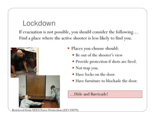 Lockdown
    If evacuation is not possible, you should consider the following…
    Find a place where the active shooter is less likely to find you.

                                        Places you choose should:
                                           Be out of the shooter’s view
                                           Provide protection if shots are fired.
                                           Not trap you.
                                           Have locks on the door.
                                           Have furniture to blockade the door.


                                        …Hide and Barricade!


Retrieved from ADLS Force Protection (ZZ133079)
 