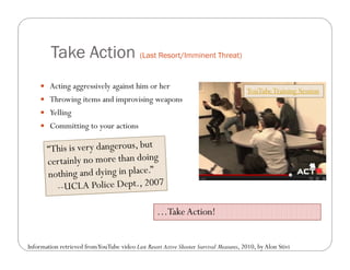 Take Action (Last Resort/Imminent Threat)
      Acting aggressively against him or her
                                                                                        YouTube Training Session
      Throwing items and improvising weapons
      Yelling
      Committing to your actions




                                                    …Take Action!


Information retrieved from YouTube video Last Resort Active Shooter Survival Measures, 2010, by Alon Stivi
 