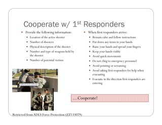 Cooperate w/ 1st Responders
      Provide the following information:             When first responders arrive:
          Location of the active shooter                Remain calm and follow instructions
          Number of shooters                            Put down any items in your hands
          Physical description of the shooter           Raise your hands and spread your fingers
          Number and type of weapons held by            Keep your hands visible
           the shooter                                   Avoid quick movements
          Number of potential victims                   Do not cling to emergency personnel
                                                         Avoid pointing or screaming
                                                         Avoid asking first responders for help when
                                                          evacuating
                                                         Evacuate in the direction first responders are
                                                          entering



                                                 …Cooperate!


Retrieved from ADLS Force Protection (ZZ133079)
 