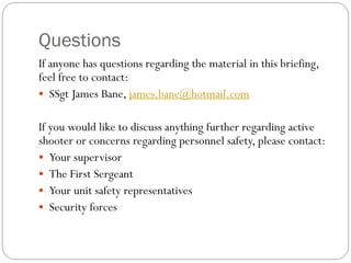 Questions
If anyone has questions regarding the material in this briefing,
feel free to contact:
 SSgt James Bane, james.bane@hotmail.com


If you would like to discuss anything further regarding active
shooter or concerns regarding personnel safety, please contact:
 Your supervisor
 The First Sergeant
 Your unit safety representatives
 Security forces
 